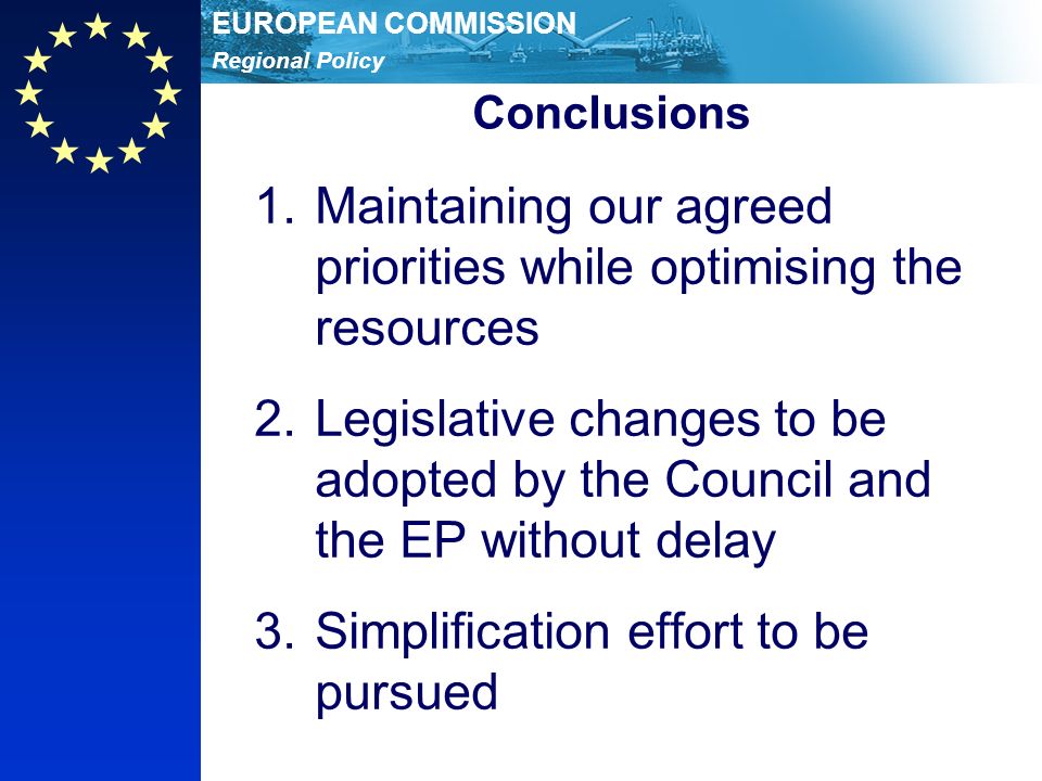 Regional Policy EUROPEAN COMMISSION Conclusions 1.Maintaining our agreed priorities while optimising the resources 2.Legislative changes to be adopted by the Council and the EP without delay 3.Simplification effort to be pursued