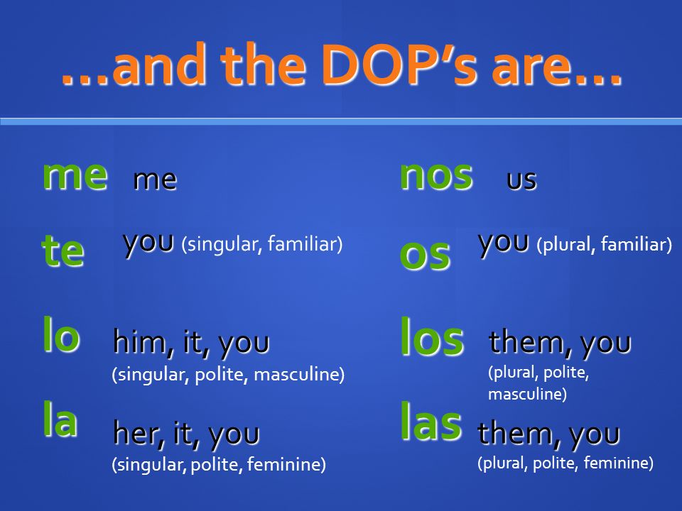 …and the DOPs are… me me nos us te you you (singular, familiar) lo him, it, you him, it, you (singular, polite, masculine) la her, it, you (singular, polite, feminine) os you you (plural, familiar) los them, you them, you (plural, polite, masculine) las them, you them, you (plural, polite, feminine)