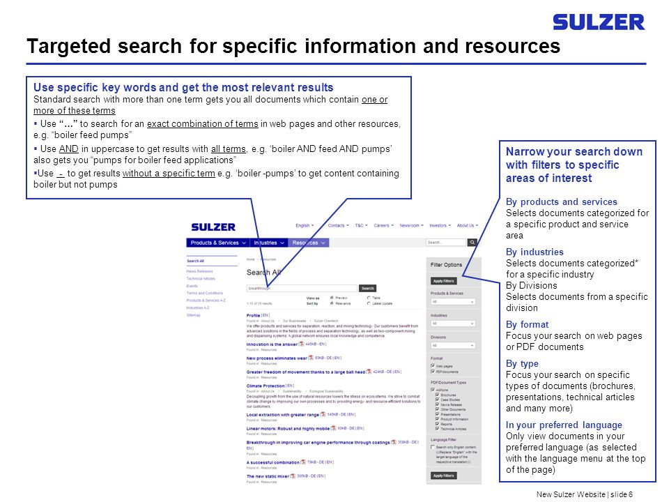New Sulzer Website | slide 6 Targeted search for specific information and resources Use specific key words and get the most relevant results Standard search with more than one term gets you all documents which contain one or more of these terms Use … to search for an exact combination of terms in web pages and other resources, e.g.