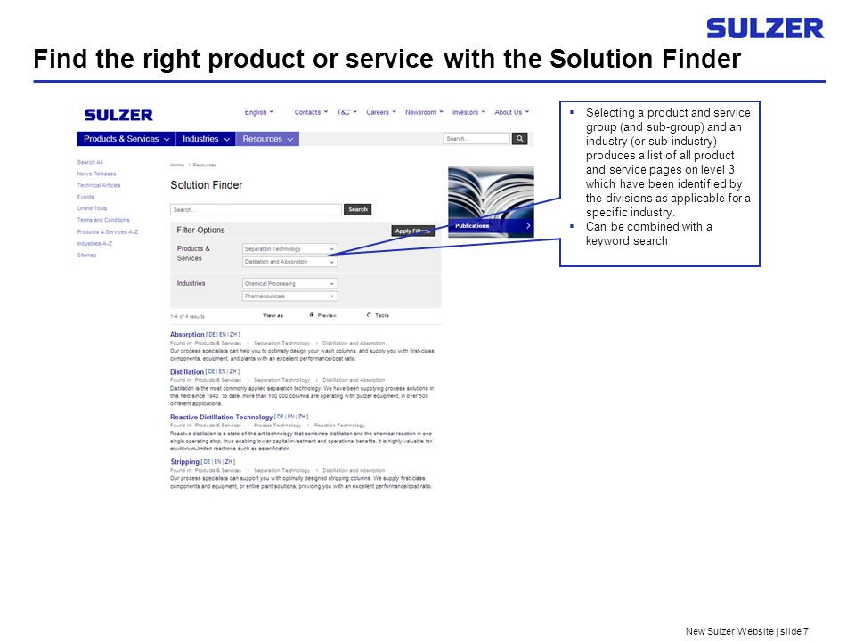New Sulzer Website | slide 7 Find the right product or service with the Solution Finder Selecting a product and service group (and sub-group) and an industry (or sub-industry) produces a list of all product and service pages on level 3 which have been identified by the divisions as applicable for a specific industry.