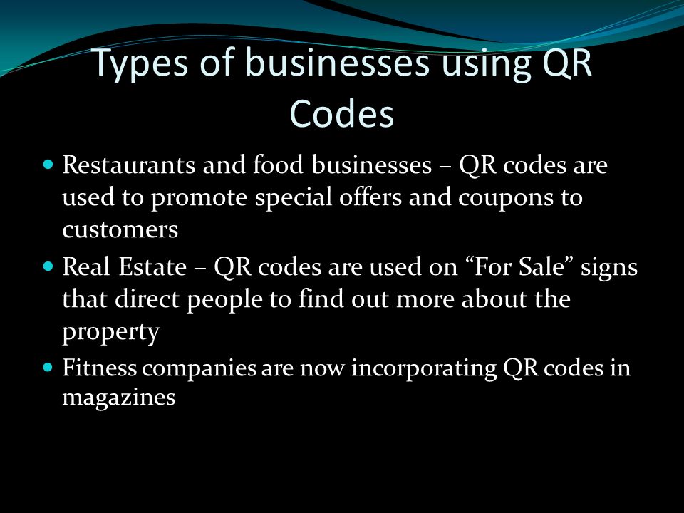 Types of businesses using QR Codes Restaurants and food businesses – QR codes are used to promote special offers and coupons to customers Real Estate – QR codes are used on For Sale signs that direct people to find out more about the property Fitness companies are now incorporating QR codes in magazines