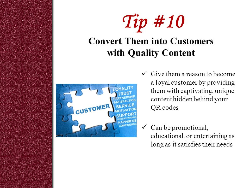 Tip #10 Give them a reason to become a loyal customer by providing them with captivating, unique content hidden behind your QR codes Can be promotional, educational, or entertaining as long as it satisfies their needs Convert Them into Customers with Quality Content