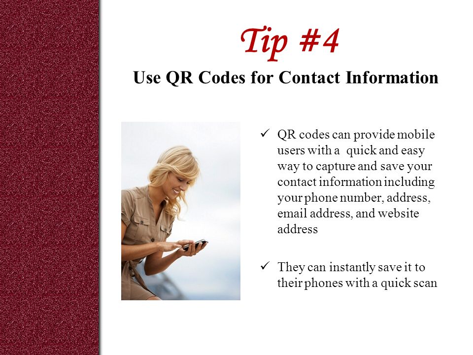 Tip #4 QR codes can provide mobile users with a quick and easy way to capture and save your contact information including your phone number, address,  address, and website address They can instantly save it to their phones with a quick scan Use QR Codes for Contact Information