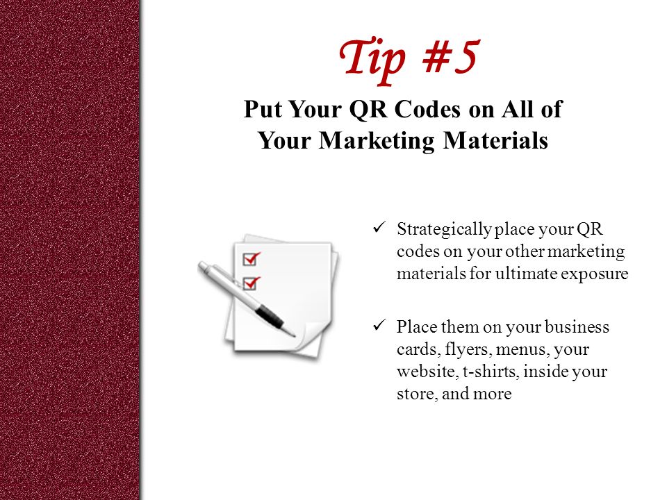 Tip #5 Strategically place your QR codes on your other marketing materials for ultimate exposure Place them on your business cards, flyers, menus, your website, t-shirts, inside your store, and more Put Your QR Codes on All of Your Marketing Materials