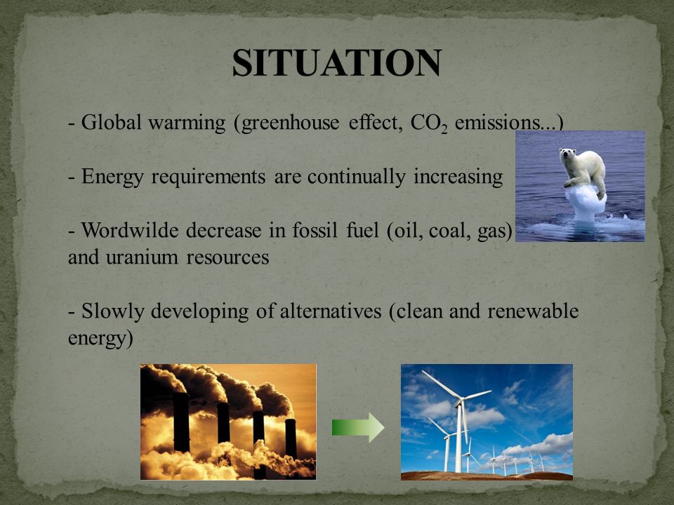 - Global warming (greenhouse effect, CO 2 emissions...) - Energy requirements are continually increasing - Wordwilde decrease in fossil fuel (oil, coal, gas) and uranium resources - Slowly developing of alternatives (clean and renewable energy)