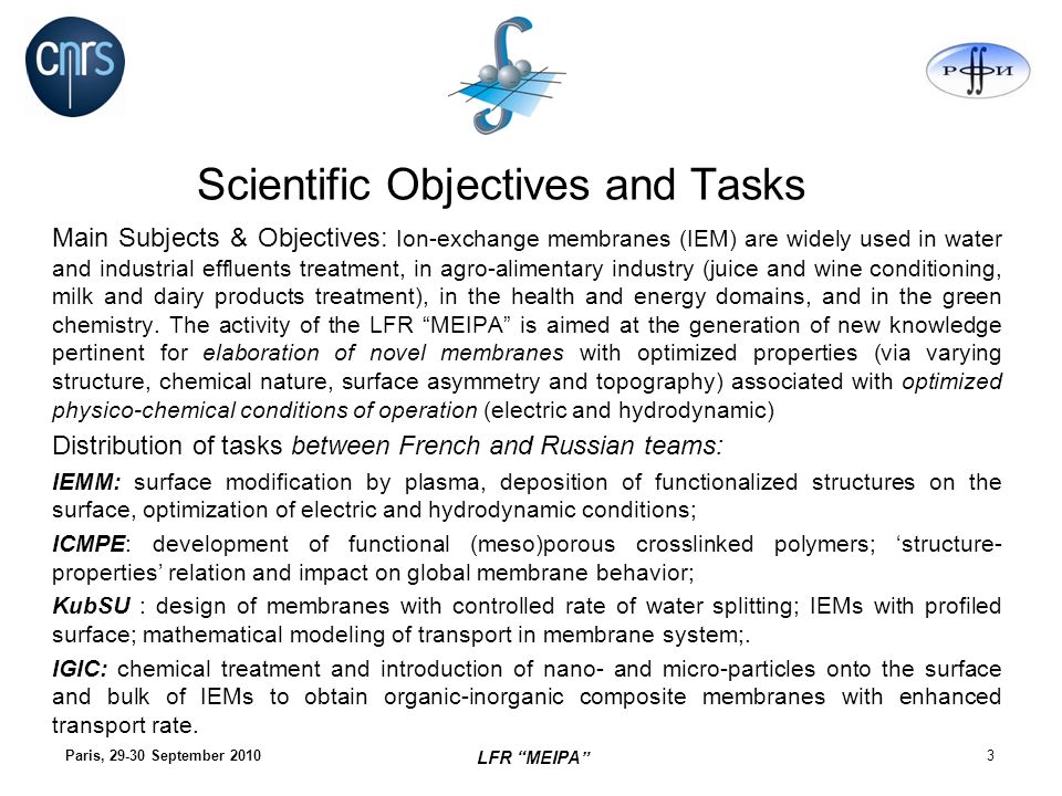 Paris, September Scientific Objectives and Tasks Main Subjects & Objectives: Ion-exchange membranes (IEM) are widely used in water and industrial effluents treatment, in agro-alimentary industry (juice and wine conditioning, milk and dairy products treatment), in the health and energy domains, and in the green chemistry.