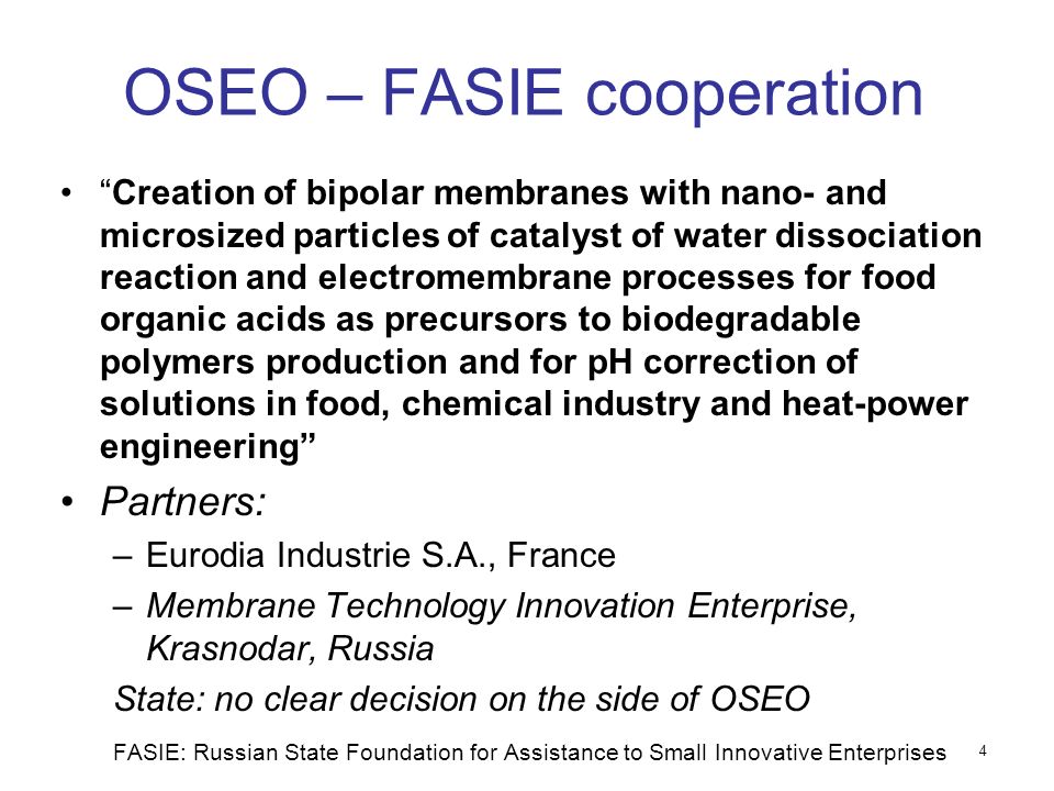 OSEO – FASIE cooperation Creation of bipolar membranes with nano- and microsized particles of catalyst of water dissociation reaction and electromembrane processes for food organic acids as precursors to biodegradable polymers production and for pH correction of solutions in food, chemical industry and heat-power engineering Partners: –Eurodia Industrie S.A., France –Membrane Technology Innovation Enterprise, Krasnodar, Russia State: no clear decision on the side of OSEO FASIE: Russian State Foundation for Assistance to Small Innovative Enterprises 4