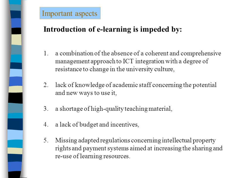 Important aspects Introduction of e-learning is impeded by: 1.a combination of the absence of a coherent and comprehensive management approach to ICT integration with a degree of resistance to change in the university culture, 2.lack of knowledge of academic staff concerning the potential and new ways to use it, 3.a shortage of high-quality teaching material, 4.a lack of budget and incentives, 5.Missing adapted regulations concerning intellectual property rights and payment systems aimed at increasing the sharing and re-use of learning resources.
