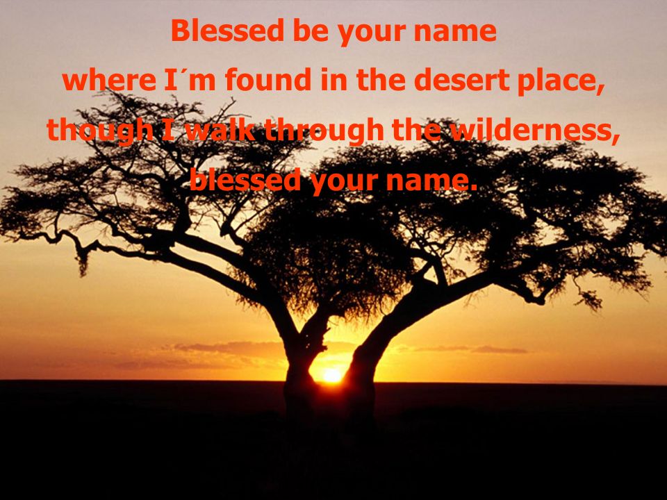 Blessed be your name where I´m found in the desert place, though I walk through the wilderness, blessed your name.