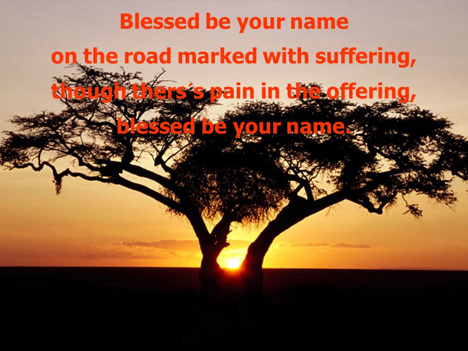Blessed be your name on the road marked with suffering, though thers´s pain in the offering, blessed be your name.
