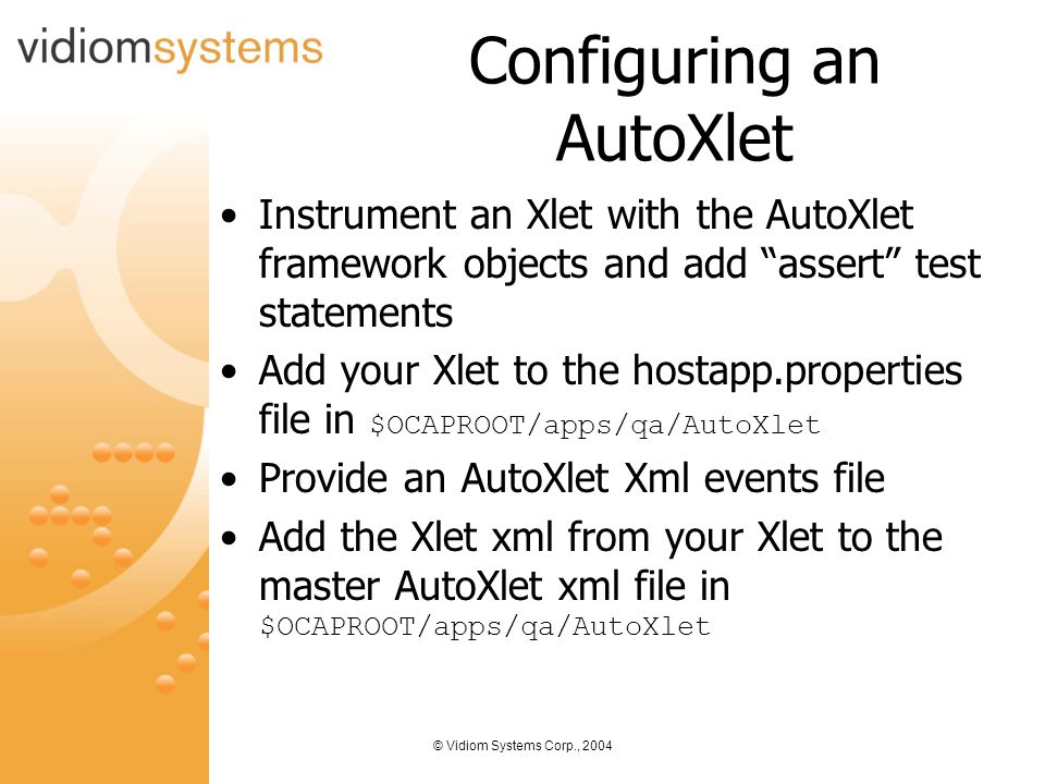 © Vidiom Systems Corp., 2004 Configuring an AutoXlet Instrument an Xlet with the AutoXlet framework objects and add assert test statements Add your Xlet to the hostapp.properties file in $OCAPROOT/apps/qa/AutoXlet Provide an AutoXlet Xml events file Add the Xlet xml from your Xlet to the master AutoXlet xml file in $OCAPROOT/apps/qa/AutoXlet