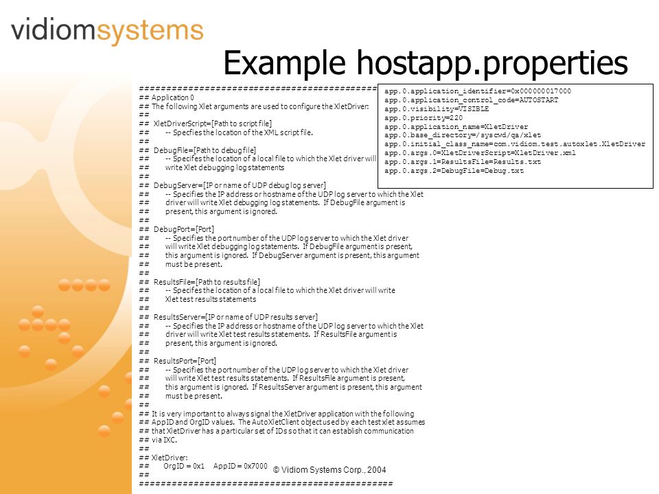 © Vidiom Systems Corp., 2004 Example hostapp.properties ############################################ ## Application 0 ## The following Xlet arguments are used to configure the XletDriver: ## ## XletDriverScript=[Path to script file] ## -- Specfies the location of the XML script file.