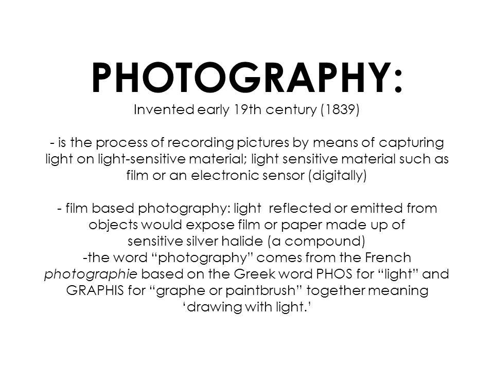 PHOTOGRAPHY: Invented early 19th century (1839) - is the process of recording pictures by means of capturing light on light-sensitive material; light sensitive material such as film or an electronic sensor (digitally) - film based photography: light reflected or emitted from objects would expose film or paper made up of sensitive silver halide (a compound) -the word photography comes from the French photographie based on the Greek word PHOS for light and GRAPHIS for graphe or paintbrush together meaning drawing with light.
