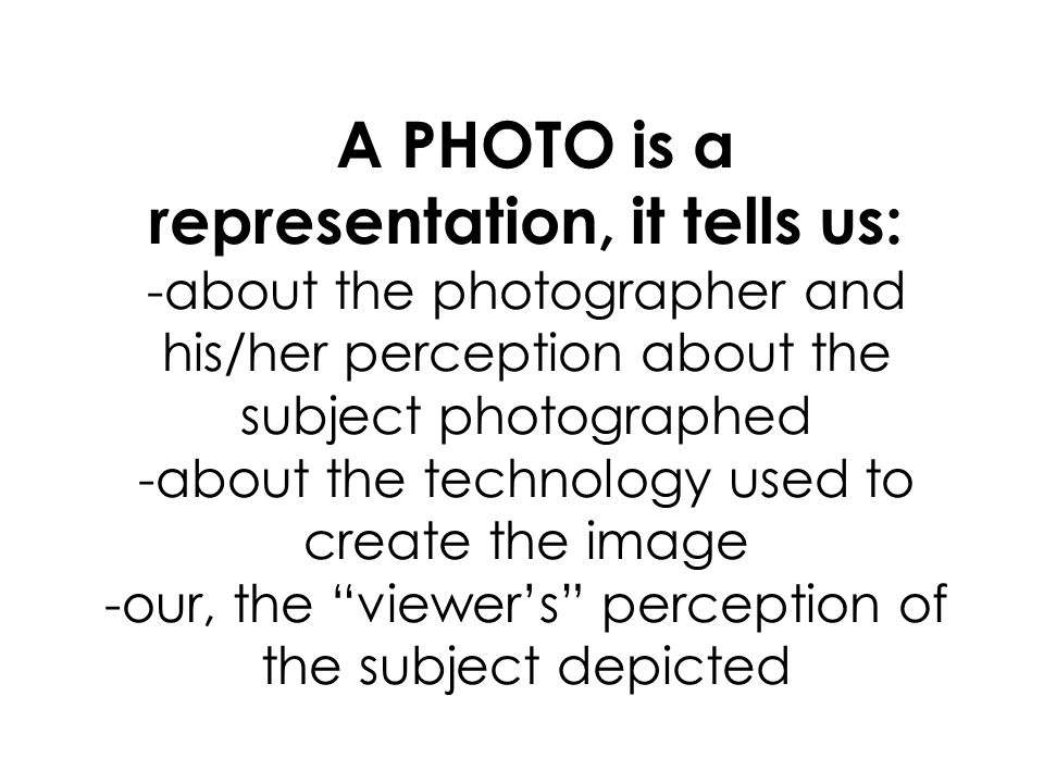 A PHOTO is a representation, it tells us: -about the photographer and his/her perception about the subject photographed -about the technology used to create the image -our, the viewers perception of the subject depicted