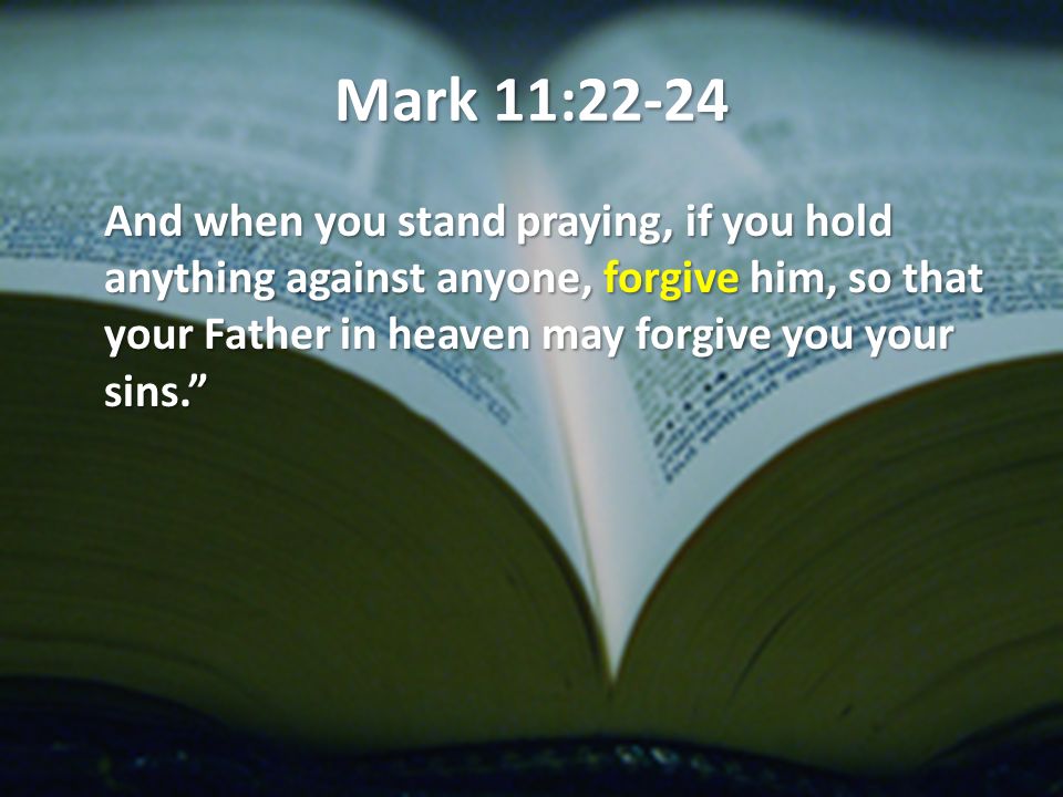 Mark 11:22-24 And when you stand praying, if you hold anything against anyone, forgive him, so that your Father in heaven may forgive you your sins.