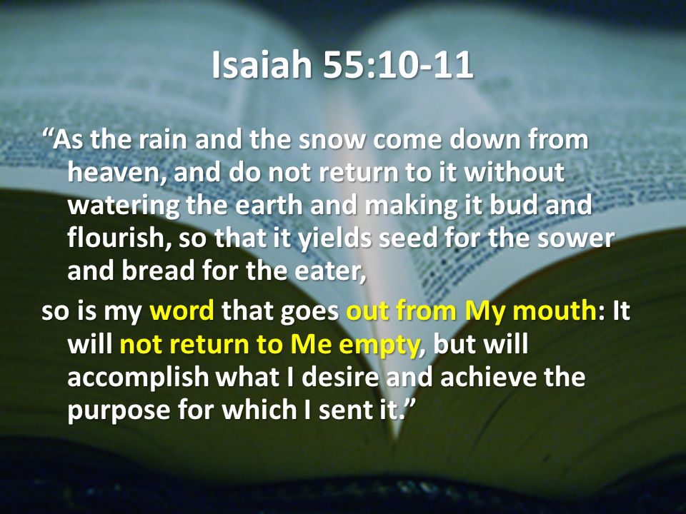 Isaiah 55:10-11 As the rain and the snow come down from heaven, and do not return to it without watering the earth and making it bud and flourish, so that it yields seed for the sower and bread for the eater, so is my word that goes out from My mouth: It will not return to Me empty, but will accomplish what I desire and achieve the purpose for which I sent it.