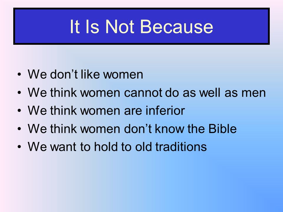 It Is Not Because We dont like women We think women cannot do as well as men We think women are inferior We think women dont know the Bible We want to hold to old traditions