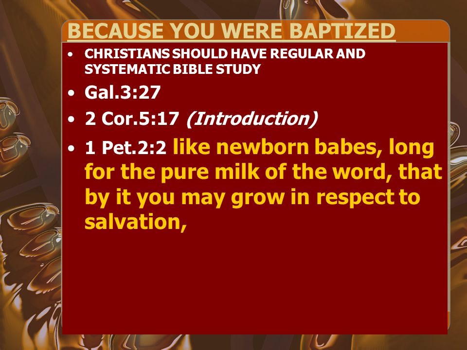BECAUSE YOU WERE BAPTIZED CHRISTIANS SHOULD HAVE REGULAR AND SYSTEMATIC BIBLE STUDY Gal.3:27 2 Cor.5:17 (Introduction) 1 Pet.2:2 like newborn babes, long for the pure milk of the word, that by it you may grow in respect to salvation,