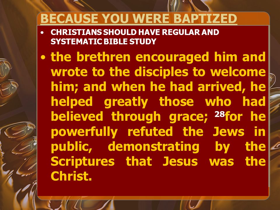 BECAUSE YOU WERE BAPTIZED CHRISTIANS SHOULD HAVE REGULAR AND SYSTEMATIC BIBLE STUDY the brethren encouraged him and wrote to the disciples to welcome him; and when he had arrived, he helped greatly those who had believed through grace; 28 for he powerfully refuted the Jews in public, demonstrating by the Scriptures that Jesus was the Christ.