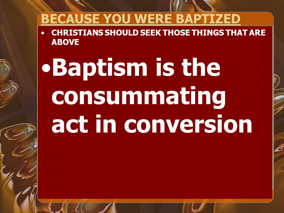BECAUSE YOU WERE BAPTIZED CHRISTIANS SHOULD SEEK THOSE THINGS THAT ARE ABOVE Baptism is the consummating act in conversion
