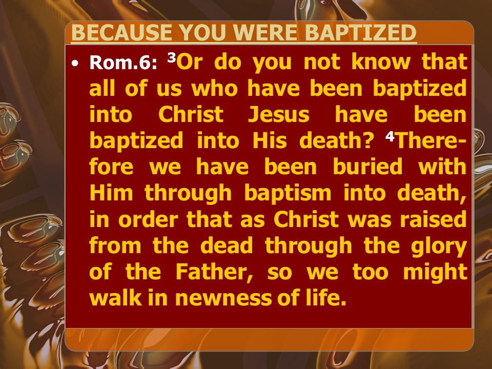 BECAUSE YOU WERE BAPTIZED Rom.6: 3 Or do you not know that all of us who have been baptized into Christ Jesus have been baptized into His death.