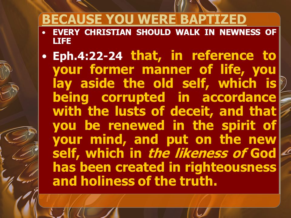 BECAUSE YOU WERE BAPTIZED EVERY CHRISTIAN SHOULD WALK IN NEWNESS OF LIFE Eph.4:22-24 that, in reference to your former manner of life, you lay aside the old self, which is being corrupted in accordance with the lusts of deceit, and that you be renewed in the spirit of your mind, and put on the new self, which in the likeness of God has been created in righteousness and holiness of the truth.