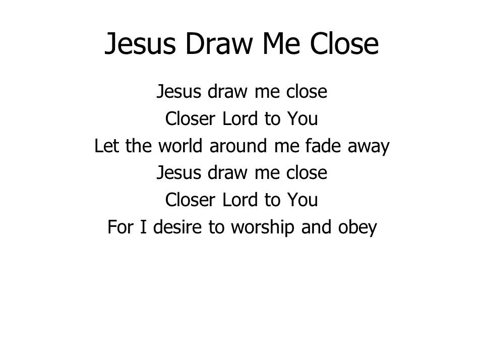 Jesus Draw Me Close Jesus draw me close Closer Lord to You Let the world around me fade away Jesus draw me close Closer Lord to You For I desire to worship and obey