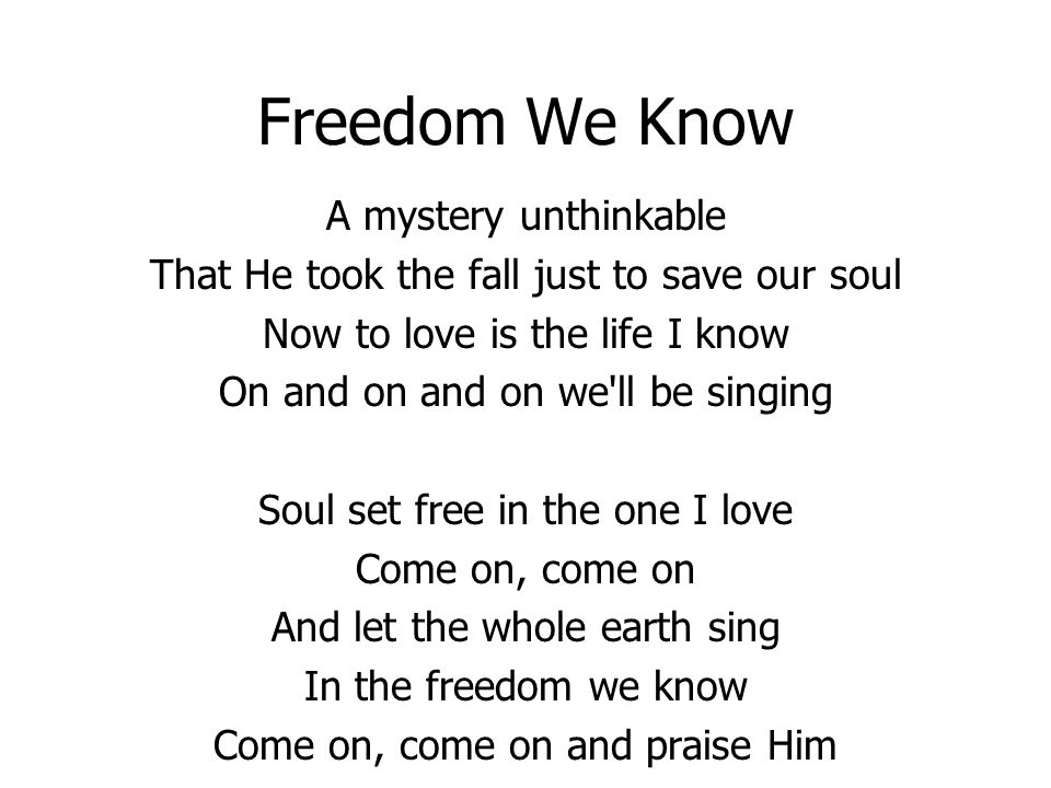 Freedom We Know A mystery unthinkable That He took the fall just to save our soul Now to love is the life I know On and on and on we ll be singing Soul set free in the one I love Come on, come on And let the whole earth sing In the freedom we know Come on, come on and praise Him