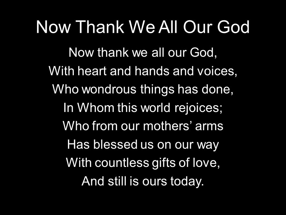 Now Thank We All Our God Now thank we all our God, With heart and hands and voices, Who wondrous things has done, In Whom this world rejoices; Who from our mothers arms Has blessed us on our way With countless gifts of love, And still is ours today.