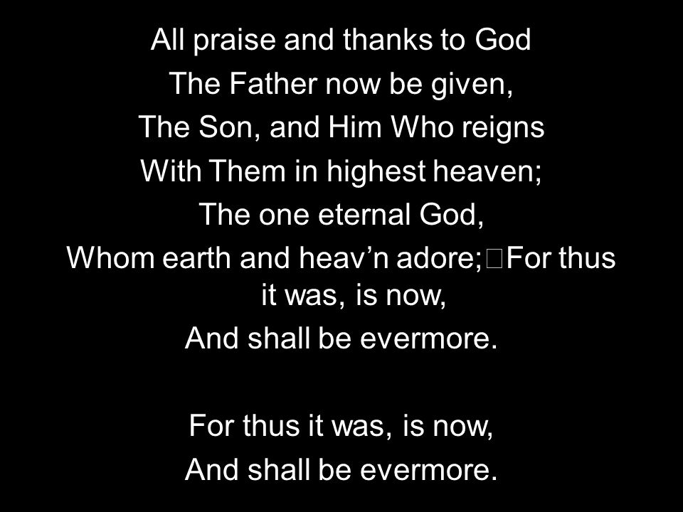 All praise and thanks to God The Father now be given, The Son, and Him Who reigns With Them in highest heaven; The one eternal God, Whom earth and heavn adore; For thus it was, is now, And shall be evermore.