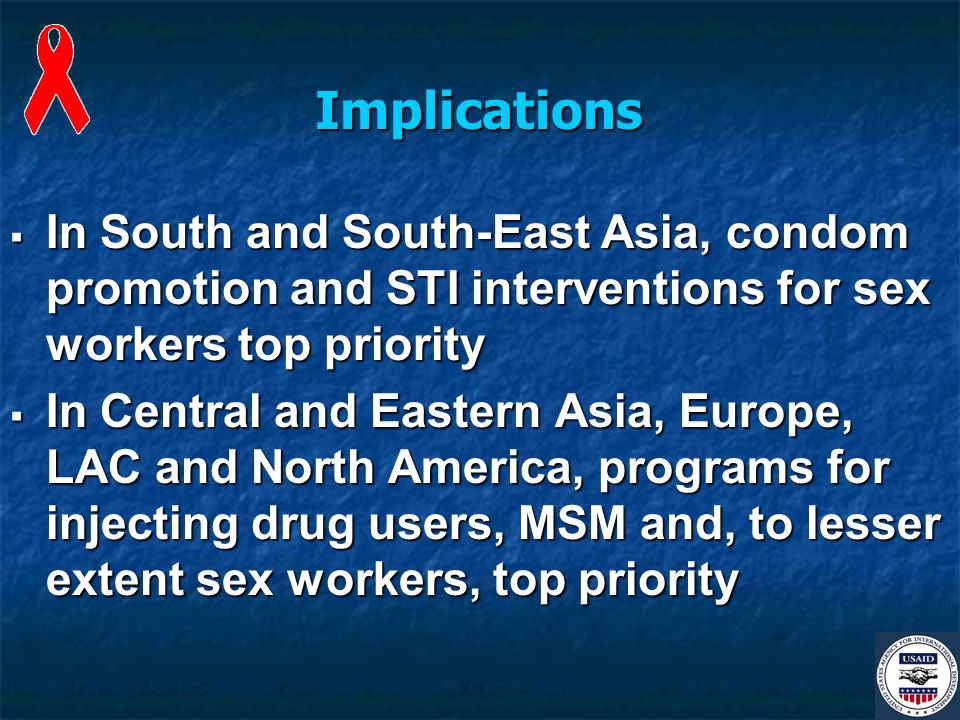 Implications In South and South-East Asia, condom promotion and STI interventions for sex workers top priority In South and South-East Asia, condom promotion and STI interventions for sex workers top priority In Central and Eastern Asia, Europe, LAC and North America, programs for injecting drug users, MSM and, to lesser extent sex workers, top priority In Central and Eastern Asia, Europe, LAC and North America, programs for injecting drug users, MSM and, to lesser extent sex workers, top priority
