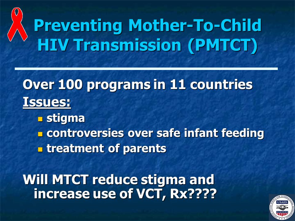 Preventing Mother-To-Child HIV Transmission (PMTCT) Over 100 programs in 11 countries Issues: stigma stigma controversies over safe infant feeding controversies over safe infant feeding treatment of parents treatment of parents Will MTCT reduce stigma and increase use of VCT, Rx