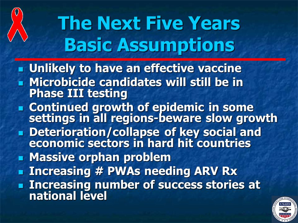 The Next Five Years Basic Assumptions Unlikely to have an effective vaccine Unlikely to have an effective vaccine Microbicide candidates will still be in Phase III testing Microbicide candidates will still be in Phase III testing Continued growth of epidemic in some settings in all regions-beware slow growth Continued growth of epidemic in some settings in all regions-beware slow growth Deterioration/collapse of key social and economic sectors in hard hit countries Deterioration/collapse of key social and economic sectors in hard hit countries Massive orphan problem Massive orphan problem Increasing # PWAs needing ARV Rx Increasing # PWAs needing ARV Rx Increasing number of success stories at national level Increasing number of success stories at national level