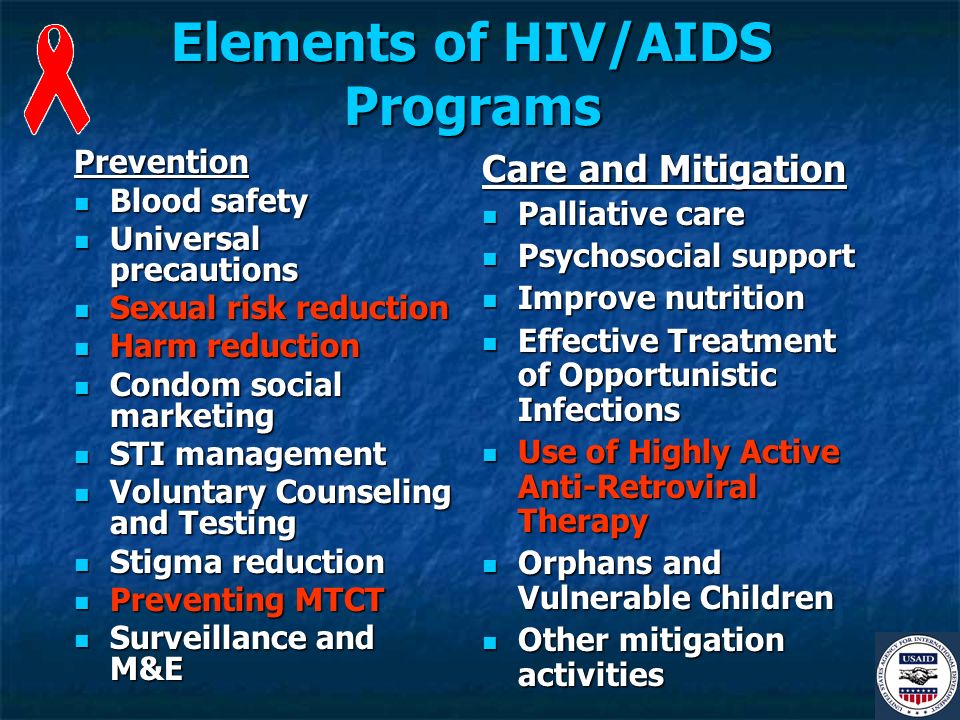 Elements of HIV/AIDS Programs Prevention Blood safety Blood safety Universal precautions Universal precautions Sexual risk reduction Sexual risk reduction Harm reduction Harm reduction Condom social marketing Condom social marketing STI management STI management Voluntary Counseling and Testing Voluntary Counseling and Testing Stigma reduction Stigma reduction Preventing MTCT Preventing MTCT Surveillance and M&E Surveillance and M&E Care and Mitigation Palliative care Palliative care Psychosocial support Psychosocial support Improve nutrition Improve nutrition Effective Treatment of Opportunistic Infections Effective Treatment of Opportunistic Infections Use of Highly Active Anti-Retroviral Therapy Use of Highly Active Anti-Retroviral Therapy Orphans and Vulnerable Children Orphans and Vulnerable Children Other mitigation activities Other mitigation activities