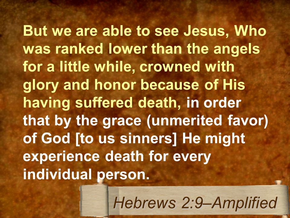 But we are able to see Jesus, Who was ranked lower than the angels for a little while, crowned with glory and honor because of His having suffered death, in order that by the grace (unmerited favor) of God [to us sinners] He might experience death for every individual person.