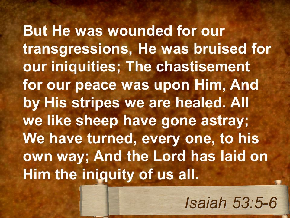 But He was wounded for our transgressions, He was bruised for our iniquities; The chastisement for our peace was upon Him, And by His stripes we are healed.