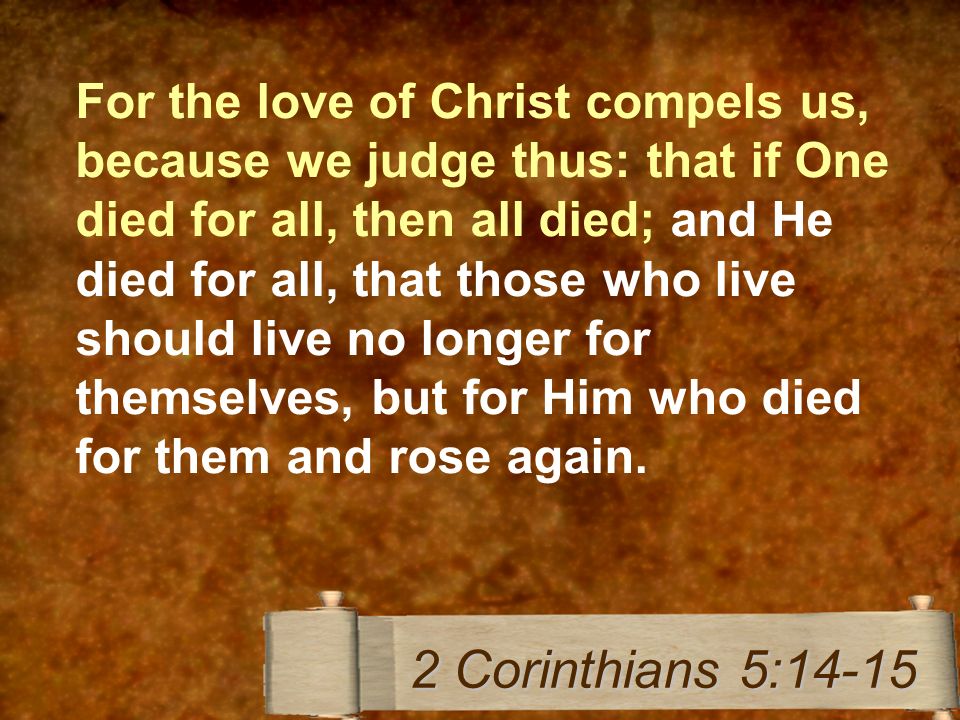 For the love of Christ compels us, because we judge thus: that if One died for all, then all died; and He died for all, that those who live should live no longer for themselves, but for Him who died for them and rose again.