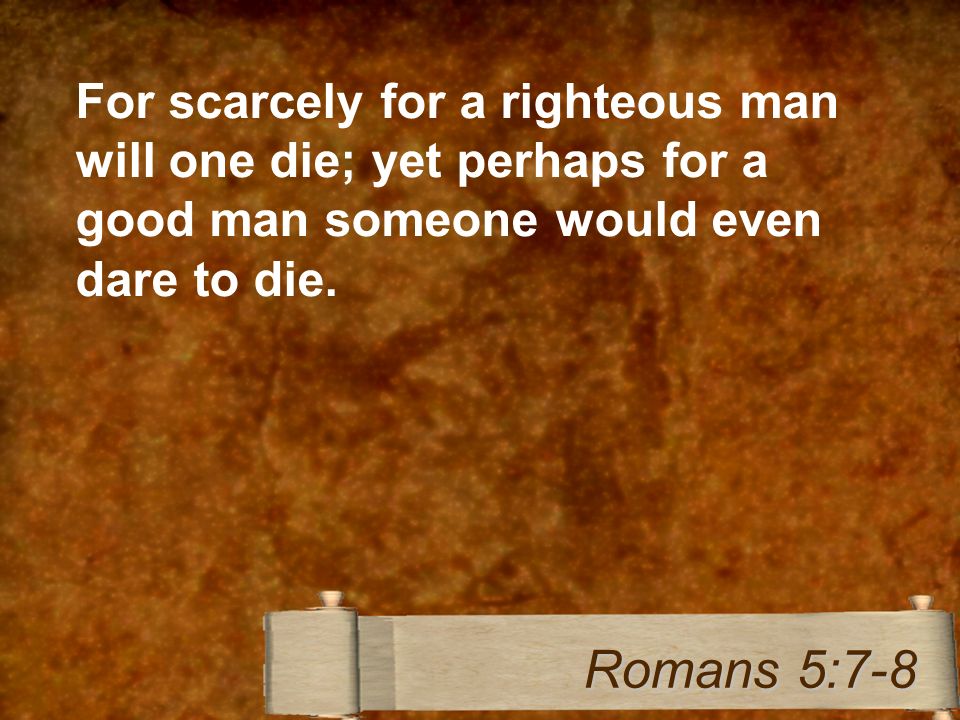 For scarcely for a righteous man will one die; yet perhaps for a good man someone would even dare to die.