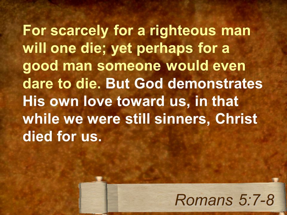For scarcely for a righteous man will one die; yet perhaps for a good man someone would even dare to die.