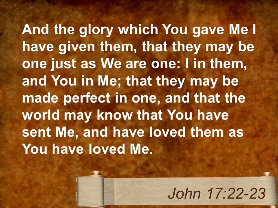 And the glory which You gave Me I have given them, that they may be one just as We are one: I in them, and You in Me; that they may be made perfect in one, and that the world may know that You have sent Me, and have loved them as You have loved Me.