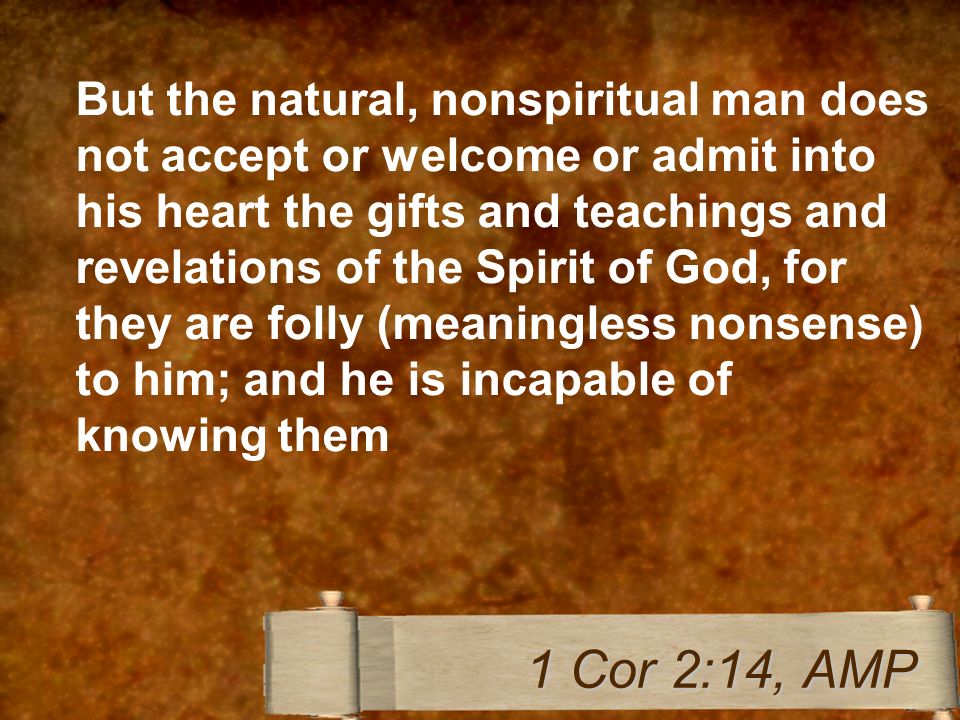 But the natural, nonspiritual man does not accept or welcome or admit into his heart the gifts and teachings and revelations of the Spirit of God, for they are folly (meaningless nonsense) to him; and he is incapable of knowing them 1 Cor 2:14, AMP