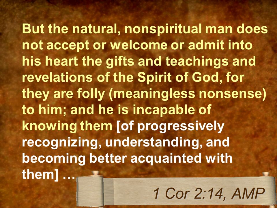 But the natural, nonspiritual man does not accept or welcome or admit into his heart the gifts and teachings and revelations of the Spirit of God, for they are folly (meaningless nonsense) to him; and he is incapable of knowing them [of progressively recognizing, understanding, and becoming better acquainted with them] … 1 Cor 2:14, AMP
