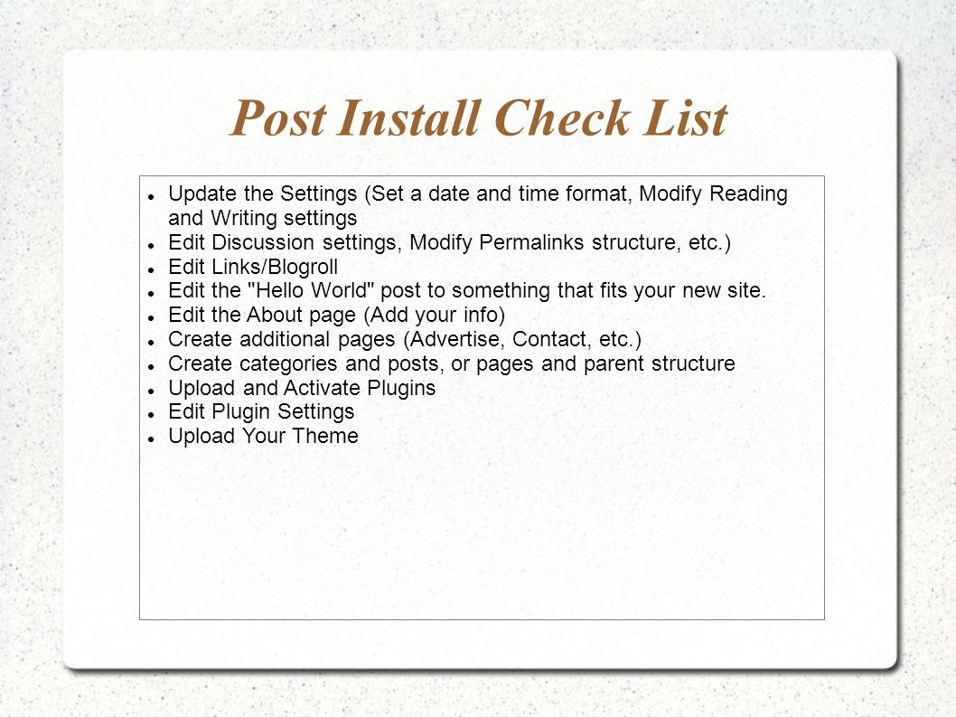 Post Install Check List Update the Settings (Set a date and time format, Modify Reading and Writing settings Edit Discussion settings, Modify Permalinks structure, etc.) Edit Links/Blogroll Edit the Hello World post to something that fits your new site.