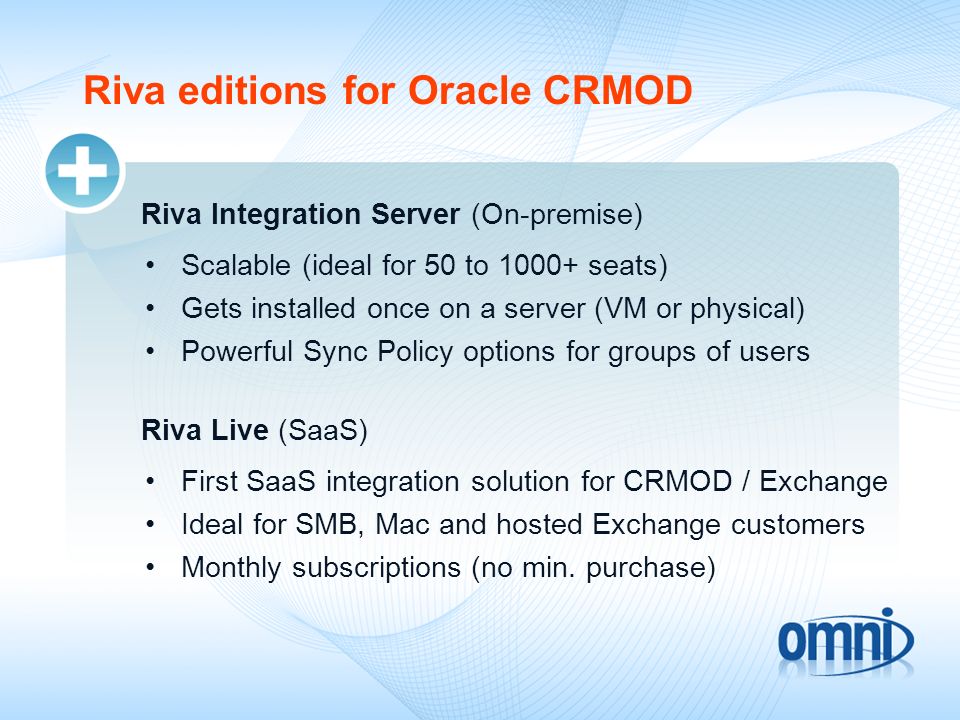 Riva editions for Oracle CRMOD Riva Integration Server (On-premise) Scalable (ideal for 50 to seats) Gets installed once on a server (VM or physical) Powerful Sync Policy options for groups of users Riva Live (SaaS) First SaaS integration solution for CRMOD / Exchange Ideal for SMB, Mac and hosted Exchange customers Monthly subscriptions (no min.
