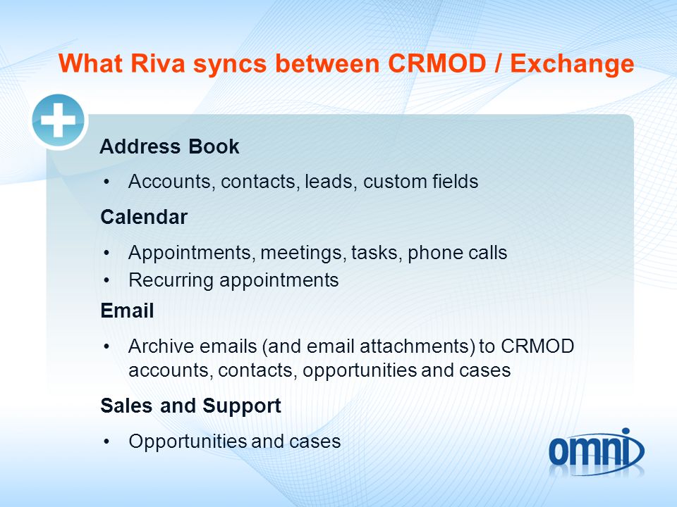 What Riva syncs between CRMOD / Exchange Address Book Accounts, contacts, leads, custom fields Calendar Appointments, meetings, tasks, phone calls Recurring appointments  Archive  s (and  attachments) to CRMOD accounts, contacts, opportunities and cases Sales and Support Opportunities and cases