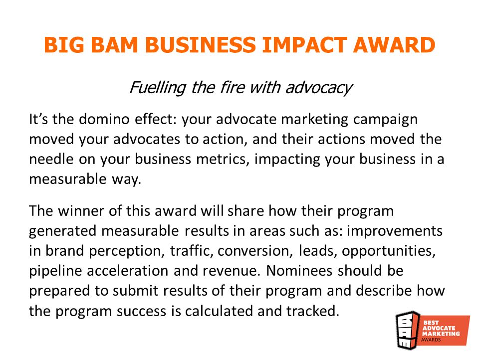 Fuelling the fire with advocacy Its the domino effect: your advocate marketing campaign moved your advocates to action, and their actions moved the needle on your business metrics, impacting your business in a measurable way.