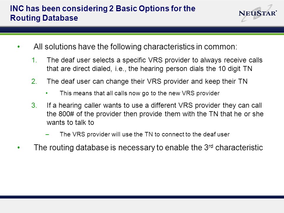 INC has been considering 2 Basic Options for the Routing Database All solutions have the following characteristics in common: 1.The deaf user selects a specific VRS provider to always receive calls that are direct dialed, i.e., the hearing person dials the 10 digit TN 2.The deaf user can change their VRS provider and keep their TN This means that all calls now go to the new VRS provider 3.If a hearing caller wants to use a different VRS provider they can call the 800# of the provider then provide them with the TN that he or she wants to talk to –The VRS provider will use the TN to connect to the deaf user The routing database is necessary to enable the 3 rd characteristic