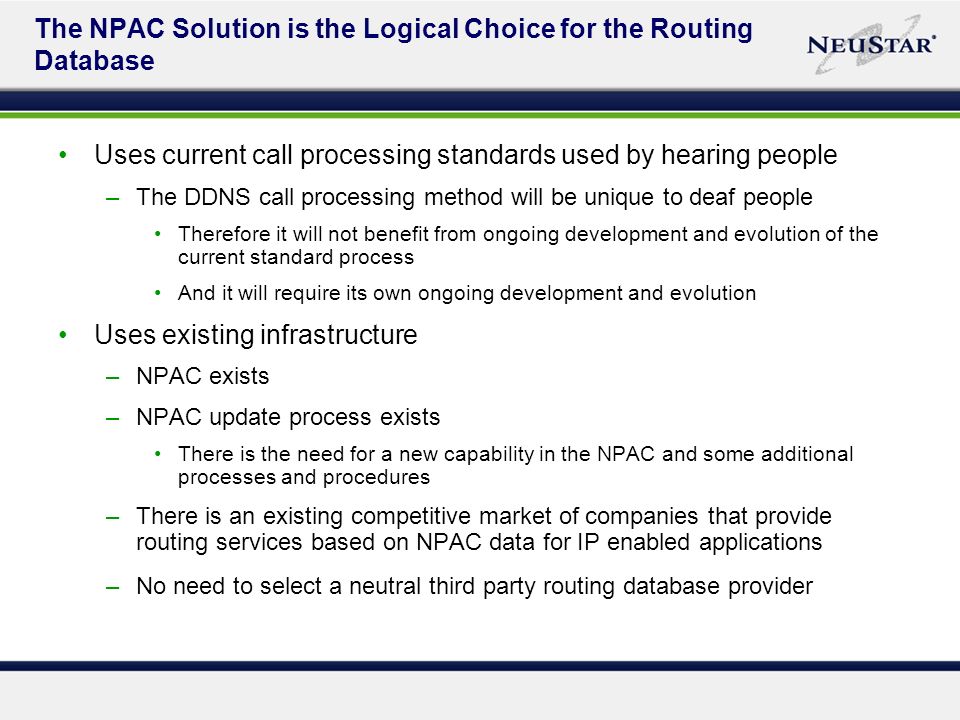 The NPAC Solution is the Logical Choice for the Routing Database Uses current call processing standards used by hearing people –The DDNS call processing method will be unique to deaf people Therefore it will not benefit from ongoing development and evolution of the current standard process And it will require its own ongoing development and evolution Uses existing infrastructure –NPAC exists –NPAC update process exists There is the need for a new capability in the NPAC and some additional processes and procedures –There is an existing competitive market of companies that provide routing services based on NPAC data for IP enabled applications –No need to select a neutral third party routing database provider