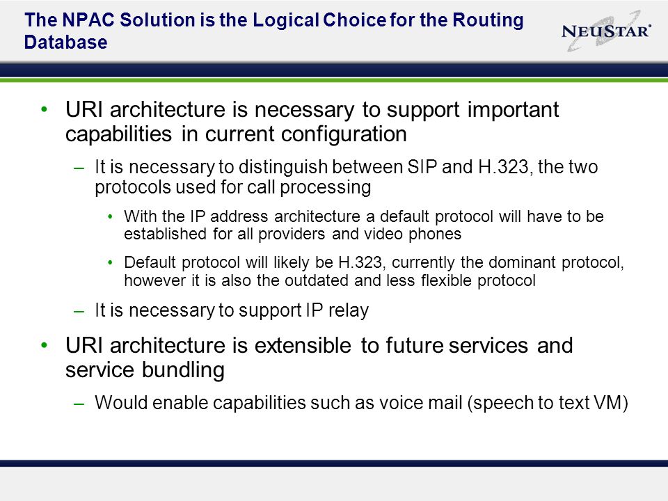 The NPAC Solution is the Logical Choice for the Routing Database URI architecture is necessary to support important capabilities in current configuration –It is necessary to distinguish between SIP and H.323, the two protocols used for call processing With the IP address architecture a default protocol will have to be established for all providers and video phones Default protocol will likely be H.323, currently the dominant protocol, however it is also the outdated and less flexible protocol –It is necessary to support IP relay URI architecture is extensible to future services and service bundling –Would enable capabilities such as voice mail (speech to text VM)