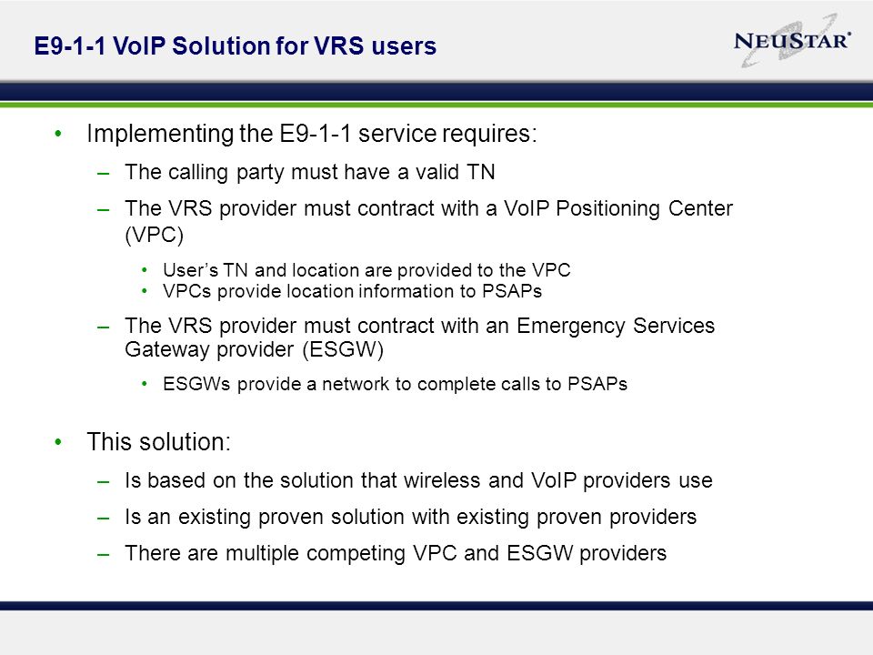 E9-1-1 VoIP Solution for VRS users Implementing the E9-1-1 service requires: –The calling party must have a valid TN –The VRS provider must contract with a VoIP Positioning Center (VPC) Users TN and location are provided to the VPC VPCs provide location information to PSAPs –The VRS provider must contract with an Emergency Services Gateway provider (ESGW) ESGWs provide a network to complete calls to PSAPs This solution: –Is based on the solution that wireless and VoIP providers use –Is an existing proven solution with existing proven providers –There are multiple competing VPC and ESGW providers